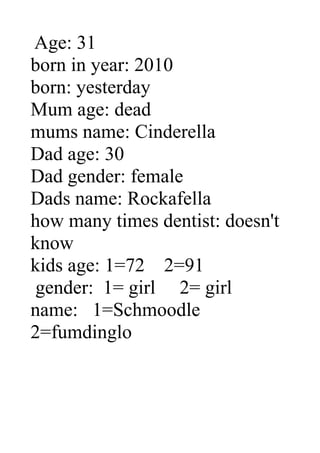 Age: 31
born in year: 2010
born: yesterday
Mum age: dead
mums name: Cinderella
Dad age: 30
Dad gender: female
Dads name: Rockafella
how many times dentist: doesn't
know
kids age: 1=72 2=91
 gender: 1= girl 2= girl
name: 1=Schmoodle
2=fumdinglo
 