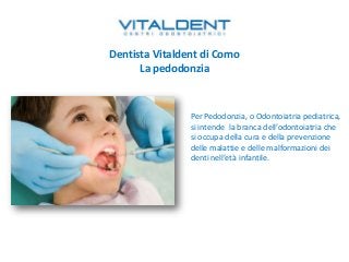 Dentista Vitaldent di Como
La pedodonzia
Per Pedodonzia, o Odontoiatria pediatrica,
si intende la branca dell’odontoiatria che
si occupa della cura e della prevenzione
delle malattie e delle malformazioni dei
denti nell’età infantile.
 