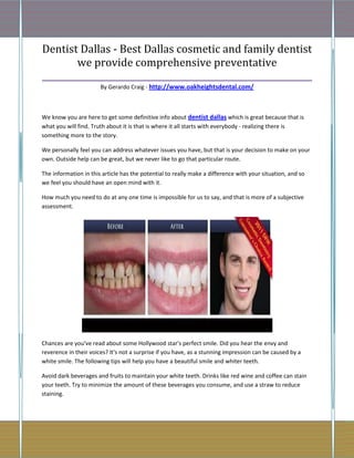 Dentist Dallas - Best Dallas cosmetic and family dentist
        we provide comprehensive preventative
_______________________________________________________________
                       By Gerardo Craig - http://www.oakheightsdental.com/



We know you are here to get some definitive info about dentist dallas which is great because that is
what you will find. Truth about it is that is where it all starts with everybody - realizing there is
something more to the story.

We personally feel you can address whatever issues you have, but that is your decision to make on your
own. Outside help can be great, but we never like to go that particular route.

The information in this article has the potential to really make a difference with your situation, and so
we feel you should have an open mind with it.

How much you need to do at any one time is impossible for us to say, and that is more of a subjective
assessment.




Chances are you've read about some Hollywood star's perfect smile. Did you hear the envy and
reverence in their voices? It's not a surprise if you have, as a stunning impression can be caused by a
white smile. The following tips will help you have a beautiful smile and whiter teeth.

Avoid dark beverages and fruits to maintain your white teeth. Drinks like red wine and coffee can stain
your teeth. Try to minimize the amount of these beverages you consume, and use a straw to reduce
staining.
 