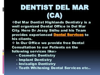 DENTIST DEL MAR
(CA)
Del Mar Dentist Highlands Dentistry is a
well organized Dental Office in Del Mar
City. Here Dr Jessy Sidhu and his Team
provides experienced Dental Services to
his clients.
 In Our Office we provide free Dental
Consultation to our Patients on the
following services like:-
- Cosmetic Dentistry
- Implant Dentistry
- Invisalign Dentistry
- Teeth Whitening Dental Services etc..
 