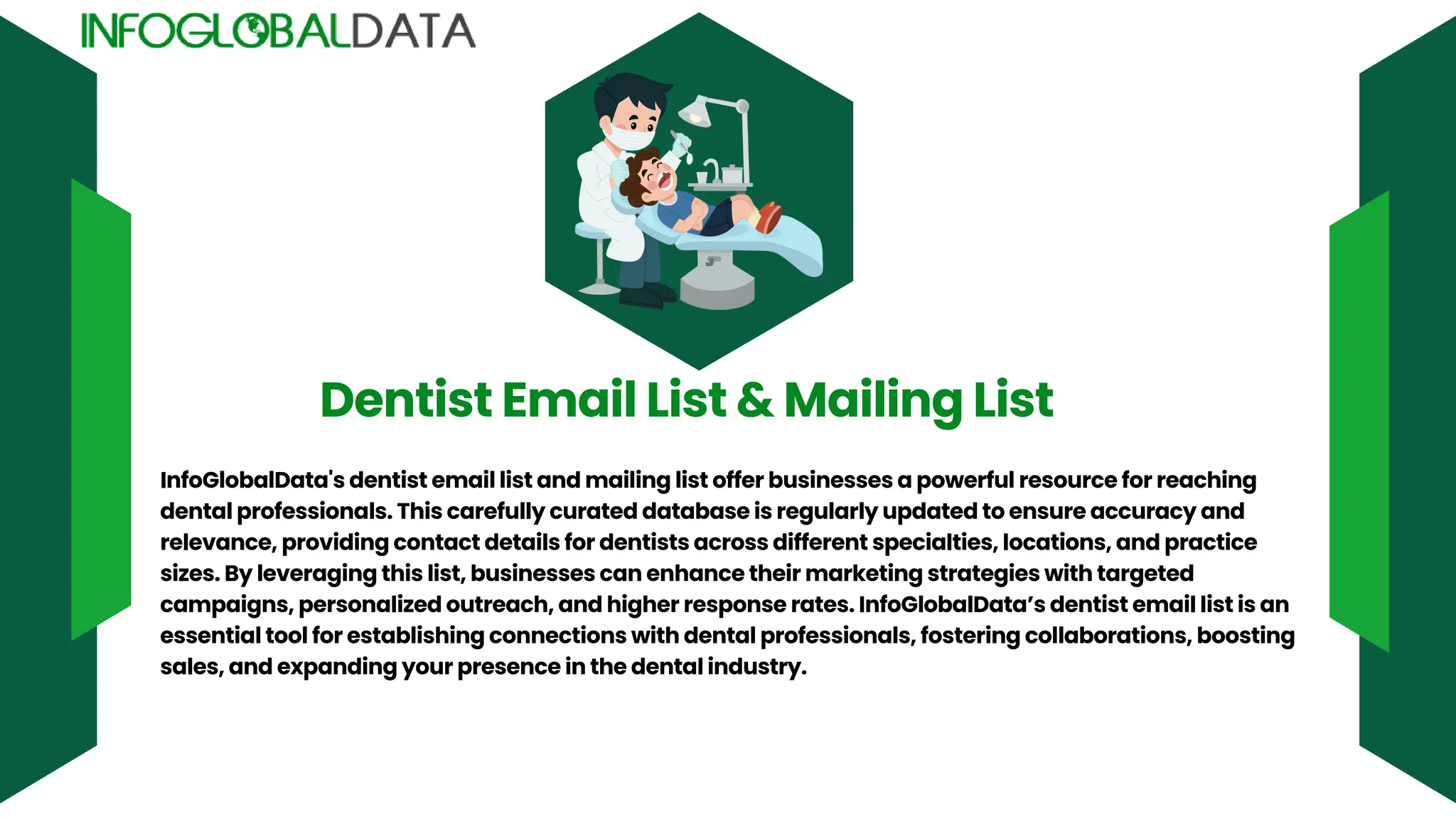 Dentist Email List & Mailing List
InfoGlobalData's dentist email list and mailing list offer businesses a powerful resource for reaching
dental professionals. This carefully curated database is regularly updated to ensure accuracy and
relevance, providing contact details for dentists across different specialties, locations, and practice
sizes. By leveraging this list, businesses can enhance their marketing strategies with targeted
campaigns, personalized outreach, and higher response rates. InfoGlobalData’s dentist email list is an
essential tool for establishing connections with dental professionals, fostering collaborations, boosting
sales, and expanding your presence in the dental industry.
 