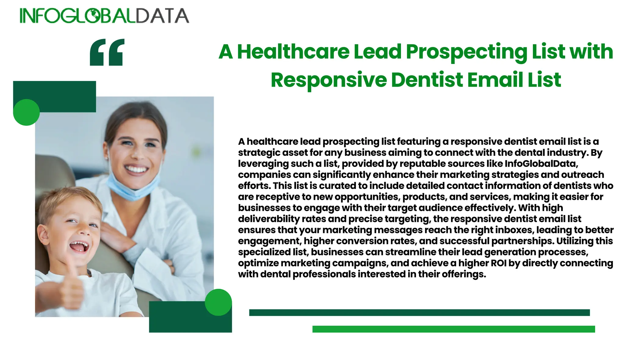 A healthcare lead prospecting list featuring a responsive dentist email list is a
strategic asset for any business aiming to connect with the dental industry. By
leveraging such a list, provided by reputable sources like InfoGlobalData,
companies can significantly enhance their marketing strategies and outreach
efforts. This list is curated to include detailed contact information of dentists who
are receptive to new opportunities, products, and services, making it easier for
businesses to engage with their target audience effectively. With high
deliverability rates and precise targeting, the responsive dentist email list
ensures that your marketing messages reach the right inboxes, leading to better
engagement, higher conversion rates, and successful partnerships. Utilizing this
specialized list, businesses can streamline their lead generation processes,
optimize marketing campaigns, and achieve a higher ROI by directly connecting
with dental professionals interested in their offerings.
A Healthcare Lead Prospecting List with
Responsive Dentist Email List
 