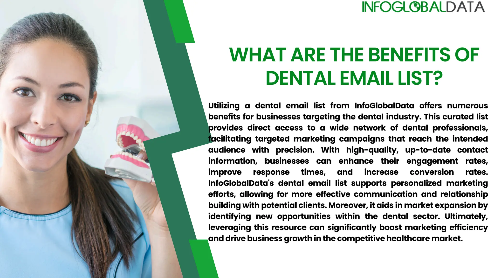 WHAT ARE THE BENEFITS OF
DENTAL EMAIL LIST?
Utilizing a dental email list from InfoGlobalData offers numerous
benefits for businesses targeting the dental industry. This curated list
provides direct access to a wide network of dental professionals,
facilitating targeted marketing campaigns that reach the intended
audience with precision. With high-quality, up-to-date contact
information, businesses can enhance their engagement rates,
improve response times, and increase conversion rates.
InfoGlobalData's dental email list supports personalized marketing
efforts, allowing for more effective communication and relationship
building with potential clients. Moreover, it aids in market expansion by
identifying new opportunities within the dental sector. Ultimately,
leveraging this resource can significantly boost marketing efficiency
and drive business growth in the competitive healthcare market.
 