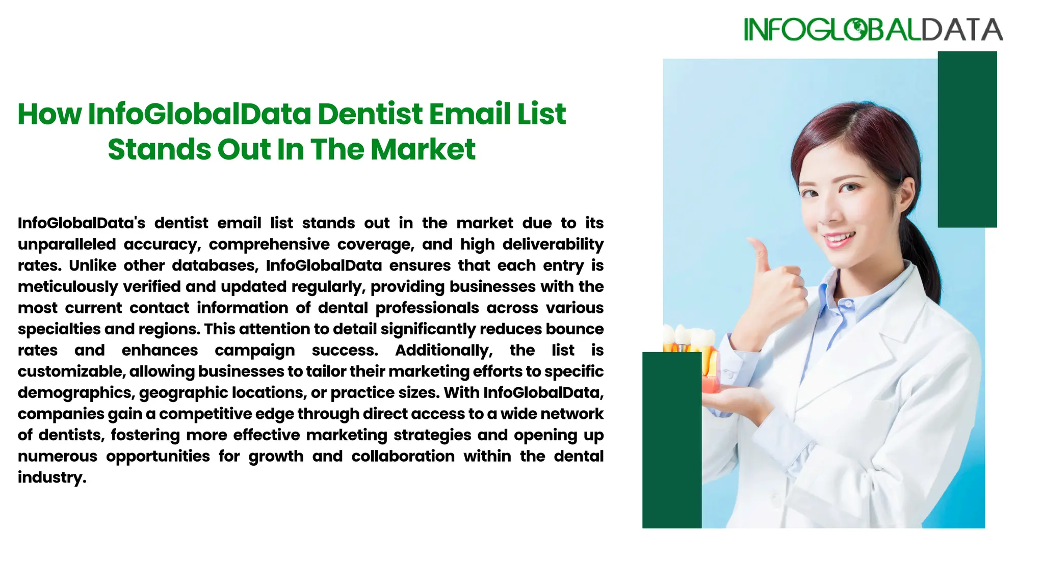 How InfoGlobalData Dentist Email List
Stands Out In The Market
InfoGlobalData's dentist email list stands out in the market due to its
unparalleled accuracy, comprehensive coverage, and high deliverability
rates. Unlike other databases, InfoGlobalData ensures that each entry is
meticulously verified and updated regularly, providing businesses with the
most current contact information of dental professionals across various
specialties and regions. This attention to detail significantly reduces bounce
rates and enhances campaign success. Additionally, the list is
customizable, allowing businesses to tailor their marketing efforts to specific
demographics, geographic locations, or practice sizes. With InfoGlobalData,
companies gain a competitive edge through direct access to a wide network
of dentists, fostering more effective marketing strategies and opening up
numerous opportunities for growth and collaboration within the dental
industry.
 