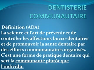 Définition (ADA)
La science et l'art de prévenir et de
contrôler les affections bucco-dentaires
et de promouvoir la santé dentaire par
des efforts communautaires organisés.
C'est une forme de pratique dentaire qui
sert la communauté plutôt que
l'individu.
 