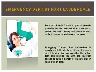 EMERGENCY DENTIST FORT LAUDERDALE
Pompano Family Dental is glad to provide
you with the best service when it comes to
preventing and treating oral diseases such
as tooth decay, gum diseases and more!
Emergency Dentist Fort Lauderdale is
usually available via three different sources,
and it is vital that you consider the option
that can provide you with the quickest
access to such a dentist if you are ever in
need of such care.
 