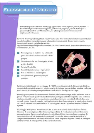 Flessibile e’ Meglio



         Laboratori e pazienti in tutto il mondo, oggi apprezzano il valore di protesi parziale ﬂessibili. La
         ﬂessibilità è logicamente un valore aggiunto fondamentale per protesi parziali che beneﬁcia i
         pazienti rafforzando la loro ﬁducia e stima, ma offre in generale una reale sensazione di
         miglioramento e benessere.


     Per molti decenni, protesi rigide a base di metallo sono state utilizzate in milioni di casi in tutto il
     mondo. I problemi comuni con queste soluzioni sono ricorrenti: il dolore, inconvenienti,
     ingombranti, pesanti, traballanti e così via.
     Oggi milioni di laboratori preferiscono usare F-RPDs (Protesi Parziali Rimovibili - Flessibili) per
     svariati motivi, tra cui:

          Nessun gancio in metallo - ma solamente
          ganci del colore naturale dei denti e delle
          gengive
          Più resistenti alle macchie rispetto ad altri
          acrilici ﬂessibili
          Perfetta Flessibilità
          Possibilità di ribasatura e riparazione
          Non si deforma ed è infrangibile
          Più confortevoli, più durevoli e più
          resistenti.



     Tutti i materiali utilizzati per lo sviluppo di F-RPDs sono biocompatibili. Biocompatibilità è un
     requisito indispensabile, usato per migliorare e/o ripristinare una particolare funzione biologica,
     senza interferire o interagire negativamente con le attività ﬁsiologiche del corpo.

     Essendo questo materiale, estremamente ﬂessibile ed allo stesso tempo molto resistente, tutte le
     protesi sviluppate con questo splendido materiale, sono più confortevoli perché sono sostenute
     direttamente dai tessuti, che comprimono e, quindi, evitano movimenti indesiderati. Con una
     normale protesi rigida, la maggior parte dei problemi si veriﬁcano durante la masticazione infatti,
     nel caso di un morso di sostenuta forza, la parte opposta tende a sganciarsi a causa della sua
     rigidità.

     Lo sviluppo delle protesi ﬂessibili (F-RPD) è, in linea di massima, meno complesso e meno
     laborioso di normali protesi. Questo riduce la possibilità di eventuali errori. Essendoci meno
     passaggi durante il processo di sviluppo di protesi ﬂessibili per esempio, la preparazione dei
     denti naturali non è più necessaria. I sottosquadri in metallo possono essere sempliﬁcati o
     completamente eliminati. Pertanto, la qualità dei lavori eseguiti è migliora. I tempi di consegna
     diminuiscono e, di conseguenza, anche i costi si riducono.
 