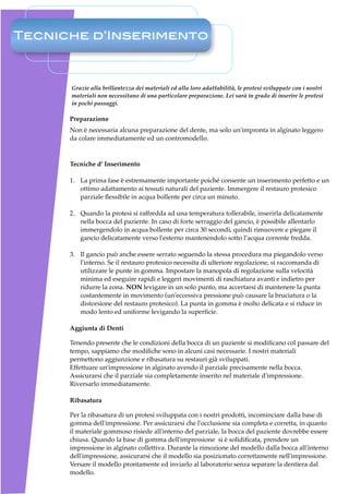 Tecniche d’Inserimento



      Grazie alla brillantezza dei materiali ed alla loro adattabilità, le protesi sviluppate con i nostri
      materiali non necessitano di una particolare preparazione. Lei sarà in grado di inserire le protesi
      in pochi passaggi.

      Preparazione
      Non è necessaria alcuna preparazione del dente, ma solo un'impronta in alginato leggero
      da colare immediatamente ed un contromodello.



      Tecniche d’ Inserimento

      1. La prima fase è estremamente importante poiché consente un inserimento perfetto e un
         ottimo adattamento ai tessuti naturali del paziente. Immergere il restauro protesico
         parziale ﬂessibile in acqua bollente per circa un minuto.

      2. Quando la protesi si raffredda ad una temperatura tollerabile, inserirla delicatamente
         nella bocca del paziente. In caso di forte serraggio del gancio, è possibile allentarlo
         immergendolo in acqua bollente per circa 30 secondi, quindi rimuovere e piegare il
         gancio delicatamente verso l'esterno mantenendolo sotto l’acqua corrente fredda.

      3. Il gancio può anche essere serrato seguendo la stessa procedura ma piegandolo verso
         l'interno. Se il restauro protesico necessita di ulteriore regolazione, si raccomanda di
         utilizzare le punte in gomma. Impostare la manopola di regolazione sulla velocità
         minima ed eseguire rapidi e leggeri movimenti di raschiatura avanti e indietro per
         ridurre la zona. NON levigare in un solo punto, ma accertarsi di mantenere la punta
         costantemente in movimento (un'eccessiva pressione può causare la bruciatura o la
         distorsione del restauro protesico). La punta in gomma è molto delicata e si riduce in
         modo lento ed uniforme levigando la superﬁcie.

      Aggiunta di Denti

      Tenendo presente che le condizioni della bocca di un paziente si modiﬁcano col passare del
      tempo, sappiamo che modiﬁche sono in alcuni casi necessarie. I nostri materiali
      permettono aggiunzione e ribasatura su restauri già sviluppati.
      Effettuare un'impressione in alginato avendo il parziale precisamente nella bocca.
      Assicurarsi che il parziale sia completamente inserito nel materiale d'impressione.
      Riversarlo immediatamente.

      Ribasatura

      Per la ribasatura di un protesi sviluppata con i nostri prodotti, incominciare dalla base di
      gomma dell'impressione. Per assicurarsi che l'occlusione sia completa e corretta, in quanto
      il materiale gommoso risiede all'interno del parziale, la bocca del paziente dovrebbe essere
      chiusa. Quando la base di gomma dell'impressione  si è solidiﬁcata, prendere un
      impressione in alginato collettiva. Durante la rimozione del modello dalla bocca all'interno
      dell'impressione, assicurarsi che il modello sia posizionato correttamente nell'impressione.
      Versare il modello prontamente ed inviarlo al laboratorio senza separare la dentiera dal
      modello.
 