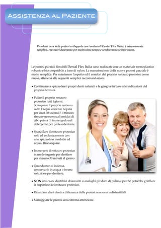 Assistenza al Paziente




         Prendersi cura delle protesi sviluppate con i materiali Dental Flex Italia, è estremamente
         semplice. I restauri dureranno per moltissimo tempo e sembreranno sempre nuovi.




     Le protesi parziali ﬂessibili Dental Flex Italia sono realizzate con un materiale termoplastico
     robusto e biocompatibile a base di nylon. La manutenzione della nuova protesi parziale è
     molto semplice. Per mantenere l'aspetto ed il comfort del proprio restauro protesico come
     nuovi, attenersi alle seguenti semplici raccomandazioni:

     • Continuare a spazzolare i propri denti naturali e le gengive in base alle indicazioni del
       proprio dentista.

     • Pulire il proprio restauro
       protesico tutti i giorni.
       Sciacquare il proprio restauro
       sotto l’acqua corrente tiepida
       per circa 30 secondi/1 minuto;
       rimuovere eventuali residui di
       cibo prima di immergerlo nel
       detergente per protesi dentarie.

     • Spazzolare il restauro protesico
       solo ed esclusivamente con
       uno spazzolino morbido ed
       acqua. Risciacquare.

     • Immergere il restauro protesico
       in un detergente per dentiere
       per almeno 30 minuti al giorno

     • Quando non si indossa,
       conservarlo in acqua o in una
       soluzione per dentiere.

     • NON utilizzare dentifrici sbiancanti o analoghi prodotti di pulizia, perché potrebbe grafﬁare
       la superﬁcie del restauro protesico.

     • Ricordarsi che i denti a differenza delle protesi non sono indistruttibili

     • Maneggiare le protesi con estrema attenzione.
 