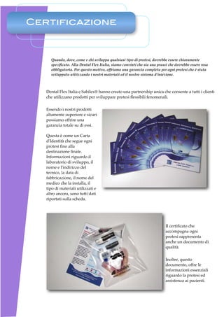 Certificazione



     Quando, dove, come e chi sviluppa qualsiasi tipo di protesi, dovrebbe essere chiaramente
     speciﬁcato. Alla Dental Flex Italia, siamo convinti che sia una prassi che dovrebbe essere resa
     obbligatoria. Per questo motivo, offriamo una garanzia completa per ogni protesi che è stata
     sviluppato utilizzando i nostri materiali ed il nostro sistema d’iniezione.



   Dental Flex Italia e Sabilex® hanno creato una partnership unica che consente a tutti i clienti
   che utilizzano prodotti per sviluppare protesi ﬂessibili fenomenali.


   Essendo i nostri prodotti
   altamente superiore e sicuri
   possiamo offrire una
   garanzia totale su di essi.

   Questa è come un Carta
   d'Identità che segue ogni
   protesi ﬁno alla
   destinazione ﬁnale.
   Informazioni riguardo il
   laboratorio di sviluppo, il
   nome e l'indirizzo del
   tecnico, la data di
   fabbricazione, il nome del
   medico che la installa, il
   tipo di materiali utilizzati e
   altro ancora, sono tutti dati
   riportati sulla scheda.




                                                                          Il certiﬁcato che
                                                                          accompagna ogni
                                                                          protesi rappresenta
                                                                          anche un documento di
                                                                          qualità. 


                                                                          Inoltre, questo
                                                                          documento, offre le
                                                                          informazioni essenziali
                                                                          riguardo la protesi ed
                                                                          assistenza ai pazienti.
 