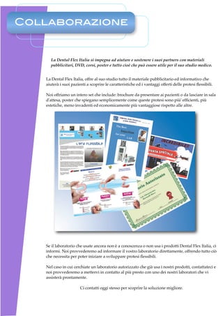 Collaborazione


     La Dental Flex Italia si impegna ad aiutare e sostenere i suoi partners con materiali
     pubblicitari, DVD, corsi, poster e tutto cioè che può essere utile per il suo studio medico.


   La Dental Flex Italia, offre al suo studio tutto il materiale pubblicitario ed informativo che
   aiuterà i suoi pazienti a scoprire le caratteristiche ed i vantaggi offerti delle protesi ﬂessibili.

   Noi offriamo un intero set che include: brochure da presentare ai pazienti o da lasciare in sala
   d'attesa, poster che spiegano semplicemente come queste protesi sono più' efﬁcienti, più
   estetiche, meno invadenti ed economicamente più vantaggiose rispetto alle altre.




   Se il laboratorio che usate ancora non è a conoscenza o non usa i prodotti Dental Flex Italia, ci
   informi. Noi provvederemo ad informare il vostro laboratorio direttamente, offrendo tutto ciò
   che necessita per poter iniziare a sviluppare protesi ﬂessibili.

   Nel caso in cui cerchiate un laboratorio autorizzato che già usa i nostri prodotti, contattateci e
   noi provvederemo a mettervi in contatto al più presto con uno dei nostri laboratori che vi
   assisterà prontamente.

                       Ci contatti oggi stesso per scoprire la soluzione migliore.
 