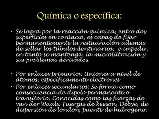 Química o específica:
• Se logra por la reacción química, entre dos
superficies en contacto, es capaz de fijar
permanentemente la restauración además
de sellar los túbulos dentinarios, e impedir,
en tanto se mantenga, la microfiltración y
sus problemas derivados.
• Por enlaces primarios: Uniones a nivel de
átomos, específicamente electrones
• Por enlaces secundarios: Se forma como
consecuencia de dipolo permanente o
transitorio. Conocidas como las fuerzas de
van der Waals. Fuerzas de keeson, Debye, de
dispersión de london, puente de hidrogeno.
 
