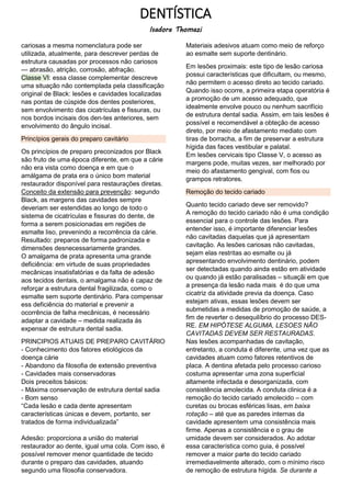 DENTÍSTICA
Isadora Thomazi
cariosas a mesma nomenclatura pode ser
utilizada, atualmente, para descrever perdas de
estrutura causadas por processos não cariosos
— abrasão, atrição, corrosão, abfração.
Classe VI: essa classe complementar descreve
uma situação não contemplada pela classificação
original de Black: lesões e cavidades localizadas
nas pontas de cúspide dos dentes posteriores,
sem envolvimento das cicatrículas e fissuras, ou
nos bordos incisais dos den-tes anteriores, sem
envolvimento do ângulo incisal.
Princípios gerais do preparo cavitário
Os princípios de preparo preconizados por Black
são fruto de uma época diferente, em que a cárie
não era vista como doença e em que o
amálgama de prata era o único bom material
restaurador disponível para restaurações diretas.
Conceito da extensão para prevenção: segundo
Black, as margens das cavidades sempre
deveriam ser estendidas ao longo de todo o
sistema de cicatrículas e fissuras do dente, de
forma a serem posicionadas em regiões de
esmalte liso, prevenindo a recorrência da cárie.
Resultado: preparos de forma padronizada e
dimensões desnecessariamente grandes.
O amalgama de prata apresenta uma grande
deficiência: em virtude de suas propriedades
mecânicas insatisfatórias e da falta de adesão
aos tecidos dentais, o amalgama não é capaz de
reforçar a estrutura dental fragilizada, como o
esmalte sem suporte dentinário. Para compensar
ess deficiência do material e prevenir a
ocorrência de falha mecânicas, é necessário
adaptar a cavidade – medida realizada ás
expensar de estrutura dental sadia.
PRINCIPIOS ATUAIS DE PREPARO CAVITÁRIO
- Conhecimento dos fatores etiológicos da
doença cárie
- Abandono da filosofia de extensão preventiva
- Cavidades mais conservadoras
Dois preceitos básicos:
- Máxima conservação de estrutura dental sadia
- Bom senso
“Cada lesão e cada dente apresentam
características únicas e devem, portanto, ser
tratados de forma individualizada”
Adesão: proporciona a união do material
restaurador ao dente, igual uma cola. Com isso, é
possível remover menor quantidade de tecido
durante o preparo das cavidades, atuando
segundo uma filosofia conservadora.
Materiais adesivos atuam como meio de reforço
ao esmalte sem suporte dentinário.
Em lesões proximais: este tipo de lesão cariosa
possui características que dificultam, ou mesmo,
não permitem o acesso direto ao tecido cariado.
Quando isso ocorre, a primeira etapa operatória é
a promoção de um acesso adequado, que
idealmente envolve pouco ou nenhum sacrifício
de estrutura dental sadia. Assim, em tais lesões é
possível e recomendável a obteção de acesso
direto, por meio de afastamento mediato com
tiras de borracha, a fim de preservar a estrutura
hígida das faces vestibular e palatal.
Em lesões cervicais tipo Classe V, o acesso as
margens pode, muitas vezes, ser melhorado por
meio do afastamento gengival, com fios ou
grampos retratores.
Remoção do tecido cariado
Quanto tecido cariado deve ser removido?
A remoção do tecido cariado não é uma condição
essencial para o controle das lesões. Para
entender isso, é importante diferenciar lesões
não cavitadas daquelas que já apresentam
cavitação. As lesões cariosas não cavitadas,
sejam elas restritas ao esmalte ou já
apresentando envolvimento dentinário, podem
ser detectadas quando ainda estão em atividade
ou quando já estão paralisadas – situaçãi em que
a presença da lesão nada mais é do que uma
cicatriz da atividade previa da doença. Caso
estejam ativas, essas lesões devem ser
submetidas a medidas de promoção de saúde, a
fim de reverter o desequilíbrio do processo DES-
RE. EM HIPÓTESE ALGUMA, LESOES NÃO
CAVITADAS DEVEM SER RESTAURADAS.
Nas lesões acompanhadas de cavitação,
entretanto, a conduta é diferente, uma vez que as
cavidades atuam como fatores retentivos de
placa. A dentina afetada pelo processo carioso
costuma apresentar uma zona superficial
altamente infectada e desorganizada, com
consistência amolecida. A conduta clinica é a
remoção do tecido cariado amolecido – com
curetas ou brocas esféricas lisas, em baixa
rotação – até que as paredes internas da
cavidade apresentem uma consistência mais
firme. Apenas a consistência e o grau de
umidade devem ser considerados. Ao adotar
essa característica como guia, é possível
remover a maior parte do tecido cariado
irremediavelmente alterado, com o mínimo risco
de remoção de estrutura hígida. Se durante a
 