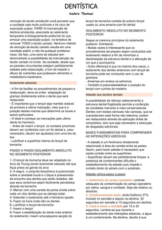 DENTÍSTICA
Isadora Thomazi
remoção do tecido amolecido você perceber que
a cavidade esta muito profunda e há risco de
exposição pulpar, PARE! A manutenção de
dentina amolecida, associada ao selamento
temporário é biologicamente preferível do que
arriscar uma exposição pulpar, na tentativa de
remover TODO o tecido cariado. Nenhum método
de remoção de tecido cariado resulta em uma
cavidade estéril, e não há qualquer problema
nisso. De fato, uma serie de estudos tem
demonstrado a possibilidade de manutenção de
tecido cariado no fundo da cavidade, desde que
as paredes circundantes estejam perfeitamente
seladas pela restauração, a fum de impedir o
afluxo de nutrientes que pudessem alimentar o
metabolismo bacteriano.
Isolamento absoluto
- A fim de facilitar os procedimentos de preparo e
restauração, deve-se evitar adaptação do
grampo diretamente sobre o dente que será
restaurado
- É importante que o lençol seja mantido estável,
da primeira á ultima marcação, visto que é a
posição destas marcas que determina os locais a
serem perfurados
- O ideal é começar as marcações pelo ultimo
dente do hemiarco
- Antes de inserir o lençol, os contatos proximais
devem ser conferidos com um fio dental e, caso
necessário, devem ser ajustados com uma tira de
lixa
- Lubrificar a superfície interna do lençol de
borracha
PASSO A PASSO ISOLAMENTO ABSOLUTO
NO SEGMENTO POSTERIOR
1- O lençol de borracha deve ser adaptado no
Arco de Young sendo levemente esticado até que
fique preso as garras do arco
2- A seguir, o conjunto lençol/arco é posicionado
sobre a cavidade bucal e o dique é pressionado
de encontro aos dentes que serão isolados, até
que seus contornos sejam facilmente percebidos
através da borracha
3- Marcar com uma caneta de ponta úmida sobre
cada um dos dentes que se planeja isolar.
4- Estender o isolamento até o hemiarco oposto
5- Fazer os furos onde irão os dentes
6- Lubrificar o lençol de borracha
7- Inserir o lençol
8- Fazer a estabilização do dente mais anterior
do isolamento: inserir uma pequena secção do
lençol de borracha cortada do próprio lençol
usado ou uma amarria com fio dental
ISOLAMENTO ABSOLUTO NO SEGMENTO
POSTERIOR
Segue os mesmos princípios do isolamento
posterior. Entretanto
- Muitas vezes é interessante que os
procedimentos de preparo sejam conduzidos sob
isolamento relativo a fim de minimizar a
desidratação da estrutura dental e a alteração de
cor que a acompanha
- Outra diferença é que na maioria dos casos, o
isolamento dos dentes anteriores com lençol de
borracha pode ser conduzido sem o uso de
grampos
- Amarrias em ambos os extremos
- Também é possívelestabilizar a posição do
lençol com cunhas de madeira
Adesão aos tecidos dentais
A possibilidade de reforçar adesivamente a
estrutura dental fragilizada permite a confecção
de cavidades menores e mais conservadoras.
Dentes com lesões cervicais não cariosas, que se
ccaracterizam pela forma não retentiva, podem
ser restaurados através da aplicação direta de
compósitos, sem que seja necessário a execução
de desgastes adicionais.
BASES FUNDAMENTAIS PARA COMPRENDER
AS INTERAÇÕES ADESIVAS
- A adesão é um fenômeno diretamente
relacionado á área de contato entre as partes.
Assim, para haver adesão é necessário que
exista contato entre as superfícies.
- Superficies devem ser perfeitamente limpas: a
presença de contaminantes dificulta o
estabelecimento da adesão pois impede o
contato direto do adveio com o substrato.
Adesão clínica passo a passo
1- Isolamento do campo operatório: controle
adequado da contaminação do campo operatório
por saliva, sangue e umidade. Seja ele relativo ou
absoluto.
2- Condicionamento ácido: ácido fosfórico 37%.
Iniciado no esmalte e depois na dentina. 30
segundos em esmalte e 15 segundos em dentina.
3- Lavar e secar a cavidade por 15 a 30
segundos. Lembre-se que durante o
estabelecimento das interações adesivas, a água
é um contaminante. Na dentina, devido à sua
 