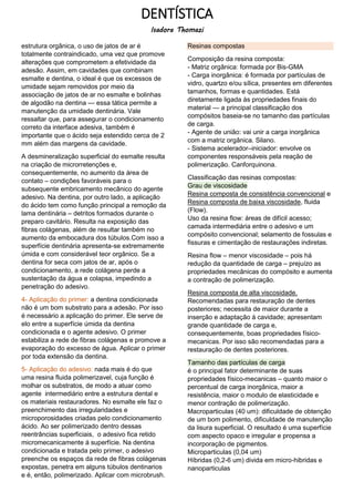 DENTÍSTICA
Isadora Thomazi
estrutura orgânica, o uso de jatos de ar é
totalmente contraindicado, uma vez que promove
alterações que comprometem a efetividade da
adesão. Assim, em cavidades que combinam
esmalte e dentina, o ideal é que os excessos de
umidade sejam removidos por meio da
associação de jatos de ar no esmalte e bolinhas
de algodão na dentina — essa tática permite a
manutenção da umidade dentinária. Vale
ressaltar que, para assegurar o condicionamento
correto da interface adesiva, também é
importante que o ácido seja estendido cerca de 2
mm além das margens da cavidade.
A desmineralização superficial do esmalte resulta
na criação de microrretenções e,
consequentemente, no aumento da área de
contato – condições favoráveis para o
subsequente embricamento mecânico do agente
adesivo. Na dentina, por outro lado, a aplicação
do ácido tem como função principal a remoção da
lama dentinária – detritos formados durante o
preparo cavitário. Resulta na exposição das
fibras colágenas, além de resultar também no
aumento da embocadura dos túbulos.Com isso a
superfície dentinária apresenta-se extremamente
úmida e com considerável teor orgânico. Se a
dentina for seca com jatos de ar, após o
condicionamento, a rede colágena perde a
sustentação da água e colapsa, impedindo a
penetração do adesivo.
4- Aplicação do primer: a dentina condicionada
não é um bom substrato para a adesão. Por isso
é necessário a aplicação do primer. Ele serve de
elo entre a superfície úmida da dentina
condicionada e o agente adesivo. O primer
estabiliza a rede de fibras colágenas e promove a
evaporação do excesso de água. Aplicar o primer
por toda extensão da dentina.
5- Aplicação do adesivo: nada mais é do que
uma resina fluida polimerizavel, cuja função é
molhar os substratos, de modo a atuar como
agente intermediário entre a estrutura dental e
os materiais restauradores. No esmalte ele faz o
preenchimento das irregularidades e
microporosidades criadas pelo condicionamento
ácido. Ao ser polimerizado dentro dessas
reentrâncias superficiais, o adesivo fica retido
micromecanicamente á superfície. Na dentina
condicionada e tratada pelo primer, o adesivo
preenche os espaços da rede de fibras colágenas
expostas, penetra em alguns túbulos dentinarios
e é, então, polimerizado. Aplicar com microbrush.
Resinas compostas
Composição da resina composta:
- Matriz orgânica: formada por Bis-GMA
- Carga inorgânica: é formada por partículas de
vidro, quartzo e/ou sílica, presentes em diferentes
tamanhos, formas e quantidades. Está
diretamente ligada às propriedades finais do
material — a principal classificação dos
compósitos baseia-se no tamanho das partículas
de carga.
- Agente de união: vai unir a carga inorgânica
com a matriz orgânica. Silano.
- Sistema acelerador–iniciador: envolve os
componentes responsáveis pela reação de
polimerização. Canforquinona.
Classificação das resinas compostas:
Grau de viscosidade
Resina composta de consistência convencional e
Resina composta de baixa viscosidade, fluida
(Flow).
Uso da resina flow: áreas de difícil acesso;
camada intermediária entre o adesivo e um
compósito convencional; selamento de fossulas e
fissuras e cimentação de restaurações indiretas.
Resina flow – menor viscosidade – pois há
redução da quantidade de carga – prejuízo as
propriedades mecânicas do compósito e aumenta
a contração de polimerização.
Resina composta de alta viscosidade.
Recomendadas para restauração de dentes
posteriores; necessita de maior durante a
inserção e adaptação á cavidade; apresentam
grande quantidade de carga e,
consequentemente, boas propriedades físico-
mecanicas. Por isso são recomendadas para a
restauração de dentes posteriores.
Tamanho das partículas de carga
é o principal fator determinante de suas
propriedades físico-mecanicas – quanto maior o
percentual de carga inorgânica, maior a
resistência, maior o modulo de elasticidade e
menor contração de polimerização.
Macroparticulas (40 um): dificuldade de obtenção
de um bom polimento, dificuldade de manutenção
da lisura superficial. O resultado é uma superfície
com aspecto opaco e irregular e propensa a
incorporação de pigmentos.
Microparticulas (0,04 um)
Híbridas (0,2-6 um) divida em micro-hibridas e
nanoparticulas
 