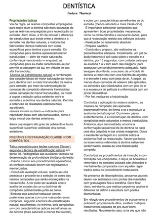DENTÍSTICA
Isadora Thomazi
Propriedades ópticas
Via de regra, as resinas compostas empregadas
para repro-duzir a dentina são mais saturadas do
que as resi-nas empregadas para reprodução do
esmalte. Além disso, a fim de simular a diferença
de translucidez que existe entre a dentina e o
esmalte nos dentes naturais, a maioria dos
fabricantes oferece materiais com cores
específicas para dentina e para esmalte. Os
compósitos para dentina apresentam menor
translucidez — além de maior saturação,
conforme já mencionado — enquanto os
compósitos para es-malte caracterizam-se por
permitir a passagem da luz, em virtude de sua
alta translucidez.
Técnica da estratificação natural: a combinação
das características de maior saturação da resina
para dentina com a maior translucidez da resina
para esmalte, por meio da sobreposição de
camadas de compósito altamente translucidas
sobre camadas de menor translucidez, de modo
a copiar a relação optica existente entre o
esmalte e a dentina nos dentes naturais. Permite
a obtenção de resultados estéticos mais
agradáveis.
resinas incisais ou trans — indicadas para
reproduzir áreas com alta translucidez, como o
terço incisal dos dentes anteriores.
áreas que exigem alto grau de polimento e lisura
superficial: superfície vestibular dos dentes
anteriores.
PREPARO E RESTAURAÇÃO CLASSE I COM
COMPÓSITOS
Tática operatória para lesões cariosas Classe I,
segundo a técnica de estratificação natural em
dente 36. Radiografias são auxiliares valiosos na
determinação da profundidade biológica da lesão.
- Dando o início aos procedimentos operatórios,
os contatos oclusais devem ser registrados e
memorizados.
- Concluida avaliação oclusal, realiza-se uma
proxilaxia e procede-se a seleção de cores das
resinas compostas que serão empregadas na
restauração. A cor pode ser avaliada com o
auxilio de escalas de cor ou bolinhas de
compósito polimerizadas junto ao dente.
-Embora seja possível restaurar dentes
posteriores apenas com uma massa de resina
composta, segundo a técnica de estratificação
natural, escolhemos, no mínimo, dois compósitos:
um com caracterisiticas opticas semelhantes as
da dentina (mais saturado e menos translucido),
e outro com características semelhantes as do
esmalte (menos saturado e mais translucido).
- É importante selecionar compósitos que
apresentem boas propriedades mecanincas,
como os micro-hibridos e nanoparticulados, para
que a restauração resista aos esforços oclusais
- Realização do isolamento absoluto
- Preparo cavitário
- Concluído o preparo, são realizados os
procedimentos adesivos. Inicialmente, um gel de
ácido fosfórico é apli-cado sobre o esmalte e a
dentina, por 15 segundos, com cuidado para que
se estenda 1 a 2 mm além das margens, para
assegurar um condicionamento adequado. Após
lavagem abundante, o excesso de umidade da
dentina é removido com uma bolinha de algodão
e o esmalte é seco com jatos de ar. A seguir, ao
menos duas camadas de adesivo são aplicadas.
os solventes são volatilizados com um jato de ar
e a espessura de película é uniformizada com um
pincel descartável.
- Por fim, realiza-se a fotoativação
Concluída a aplicação do sistema adesivo, as
massas de compósito são aplicadas
incrementalmente, de forma a ra a reproduzir a
anatomia dental original. O primeiro passo,
evidentemente, é a reconstrução da dentina, com
compósitos mais saturados e menos translúcidos.
A técnica, aqui demonstrada, envolve a
conformação sequencial da da dentina de cada
uma das cúspides e das cristas marginais. Outra
o excelente vantagem é o controle sobre a
anatomia final da restauração. Assim que todos
os incrementos referentes à dentina estiverem
conformados, realiza-se uma fotoativação
completa
Concluídos os procedimentos de inserção e con-
formação dos compósitos, o dique de borracha é
removido e os contatos oclusais são checados e
mentalmente comparados com aqueles regis-
trados antes do procedimento restaurador.
Na presença de discrepâncias, pequenos ajustes
devem ser realizados com pontas dia-mantadas
com granulações fina e extrafina. Deve ficar
claro, entretanto, que realizar pequenos ajustes é
diferente de definir a escultura com pontas
diamantadas.
Em relação aos procedimentos de acabamento e
polimento propriamente ditos, existem múltiplos
instrumentos capazes de pro-duzir bons
resultados. No presente caso, uma vez que não
 