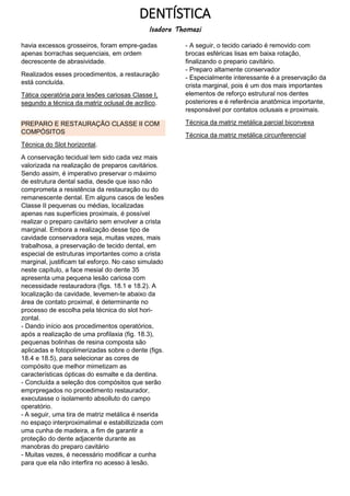 DENTÍSTICA
Isadora Thomazi
havia excessos grosseiros, foram empre-gadas
apenas borrachas sequenciais, em ordem
decrescente de abrasividade.
Realizados esses procedimentos, a restauração
está concluída.
Tática operatória para lesões cariosas Classe I,
segundo a técnica da matriz oclusal de acrílico.
PREPARO E RESTAURAÇÃO CLASSE II COM
COMPÓSITOS
Técnica do Slot horizontal.
A conservação tecidual tem sido cada vez mais
valorizada na realização de preparos cavitários.
Sendo assim, é imperativo preservar o máximo
de estrutura dental sadia, desde que isso não
comprometa a resistência da restauração ou do
remanescente dental. Em alguns casos de lesões
Classe II pequenas ou médias, localizadas
apenas nas superfícies proximais, é possível
realizar o preparo cavitário sem envolver a crista
marginal. Embora a realização desse tipo de
cavidade conservadora seja, muitas vezes, mais
trabalhosa, a preservação de tecido dental, em
especial de estruturas importantes como a crista
marginal, justificam tal esforço. No caso simulado
neste capítulo, a face mesial do dente 35
apresenta uma pequena lesão cariosa com
necessidade restauradora (figs. 18.1 e 18.2). A
localização da cavidade, levemen-te abaixo da
área de contato proximal, é determinante no
processo de escolha pela técnica do slot hori-
zontal.
- Dando início aos procedimentos operatórios,
após a realização de uma profilaxia (fig. 18.3),
pequenas bolinhas de resina composta são
aplicadas e fotopolimerizadas sobre o dente (figs.
18.4 e 18.5), para selecionar as cores de
compósito que melhor mimetizam as
características ópticas do esmalte e da dentina.
- Concluída a seleção dos compósitos que serão
emprpregados no procedimento restaurador,
executasse o isolamento absolluto do campo
operatório.
- A seguir, uma tira de matriz metálica é nserida
no espaço interproximalimal e estabillizizada com
uma cunha de madeira, a fim de garantir a
proteção do dente adjacente durante as
manobras do preparo cavitário
- Muitas vezes, é necessário modificar a cunha
para que ela não interfira no acesso à lesão.
- A seguir, o tecido cariado é removido com
brocas esféricas lisas em baixa rotação,
finalizando o prepario cavitário.
- Preparo altamente conservador
- Especialmente interessante é a preservação da
crista marginal, pois é um dos mais importantes
elementos de reforço estrutural nos dentes
posteriores e é referência anatômica importante,
responsável por contatos oclusais e proximais.
Técnica da matriz metálica parcial biconvexa
Técnica da matriz metálica circunferencial
 