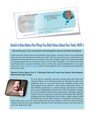 This article, part 2 of 2, presents five interesting facts about oral health and hygiene.

In the previous article post by this dentist in Boca Raton, we had a look at two interesting
facts you may not have known about your teeth. The first was that sour or acidic food is as
detrimental to the enamel of your teeth as a diet that is high in sugar. The second provided
a warning against the use of teeth as tools to force open containers, or to chew extremely
hard foods, such as popcorn kernels and ice. In this, the second installment of a two-part
series, the dentist in Boca Raton shall be examining the three remaining interesting facts
about your teeth.

Dentist in Boca Raton, Fact # 3: Missing Teeth and Tooth Loss Doesn’t Discriminate
Between the Age Groups.

                         It’s true that we typically associate missing teeth and tooth loss
                         with the elderly, or at least those that are entering into their late
                         adulthood. And we are well aware that countless people have
                         teeth pulled by the dentist in Boca Raton during the course of
                         their lifetime; generally as a result of decay, gum disease a failed
                         root canal or problematic wisdom teeth. These problems certainly
                         do not discriminate between the age groups, although statistics
                         indicate that the majority of Americans presenting with multiple
                         missing teeth and edentulism (not having a single original adult
                         tooth left) are 65 and older. However, according to the dentist in
Boca Raton, there are also many people that are born without a full set of teeth! Missing
wisdom teeth are the most common, followed by the left lateral incisor; the tooth next to
your two large front teeth.
 