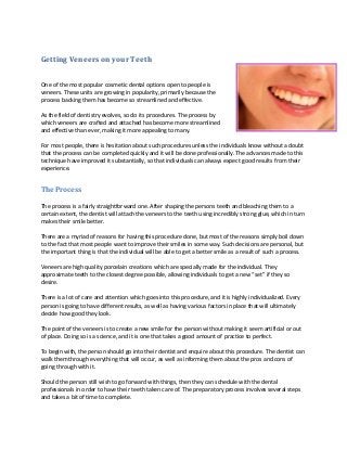 Getting Veneers on your Teeth
One of the most popular cosmetic dental options open to people is
veneers. These units are growing in popularity, primarily because the
process backing them has become so streamlined and effective.
As the field of dentistry evolves, so do its procedures. The process by
which veneers are crafted and attached has become more streamlined
and effective than ever, making it more appealing to many.
For most people, there is hesitation about such procedures unless the individuals know without a doubt
that the process can be completed quickly and it will be done professionally. The advances made to this
technique have improved it substantially, so that individuals can always expect good results from their
experience.

The Process
The process is a fairly straightforward one. After shaping the persons teeth and bleaching them to a
certain extent, the dentist will attach the veneers to the teeth using incredibly strong glue, which in turn
makes their smile better.
There are a myriad of reasons for having this procedure done, but most of the reasons simply boil down
to the fact that most people want to improve their smiles in some way. Such decisions are personal, but
the important thing is that the individual will be able to get a better smile as a result of such a process.
Veneers are high quality porcelain creations which are specially made for the individual. They
approximate teeth to the closest degree possible, allowing individuals to get a new “set” if they so
desire.
There is a lot of care and attention which goes into this procedure, and it is highly individualized. Every
person is going to have different results, as well as having various factors in place that will ultimately
decide how good they look.
The point of the veneers is to create a new smile for the person without making it seem artificial or out
of place. Doing so is a science, and it is one that takes a good amount of practice to perfect.
To begin with, the person should go into their dentist and enquire about this procedure. The dentist can
walk them through everything that will occur, as well as informing them about the pros and cons of
going through with it.
Should the person still wish to go forward with things, then they can schedule with the dental
professionals in order to have their teeth taken care of. The preparatory process involves several steps
and takes a bit of time to complete.

 
