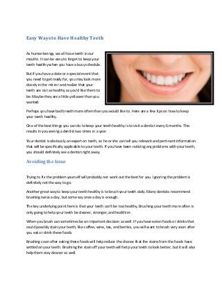 Easy Ways to Have Healthy Teeth
As human beings, we all have teeth in our
mouths. It can be easy to forget to keep your
teeth healthy when you have a busy schedule.
But if you have a date or a special event that
you need to get ready for, you may look more
closely in the mirror and realize that your
teeth are not as healthy as you’d like them to
be. Maybe they are a little yellower than you
wanted.
Perhaps you have bad breath more often than you would like to. Here are a few tips on how to keep
your teeth healthy.
One of the best things you can do to keep your teeth healthy is to visit a dentist every 6 months. This
results in you seeing a dentist two times in a year.
Your dentist is obviously an expert on teeth, so he or she can tell you relevant and pertinent information
that will be specifically applicable to your teeth. If you have been noticing any problems with your teeth,
you should definitely see a dentist right away.

Avoiding the Issue
Trying to fix the problem yourself will probably not work out the best for you. Ignoring the problem is
definitely not the way to go.
Another great way to keep your teeth healthy is to brush your teeth daily. Many dentists recommend
brushing twice a day, but some say once a day is enough.
The key underlying point here is that your teeth can’t be too healthy. Brushing your teeth more often is
only going to help your teeth be cleaner, stronger, and healthier.
When you brush can sometimes be an important decision as well. If you have eaten foods or drinks that
could possibly stain your teeth, like coffee, wine, tea, and berries, you will want to brush very soon after
you eat or drink these foods.
Brushing soon after eating these foods will help reduce the chance that the stains from the foods have
settled on your teeth. Brushing the stain off your teeth will help your teeth to look better, but it will also
help them stay cleaner as well.

 