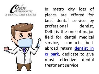 In metro city lots of 
places are offered for 
best dental service by 
professional dentist, 
Delhi is the one of major 
field for dental medical 
service, contact best 
abroad return dentist in 
cr park, dedicate to give 
most effective dental 
treatment service 
 