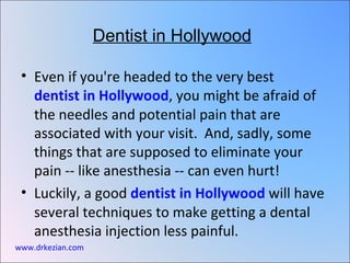 Dentist in Hollywood

 • Even if you're headed to the very best
   dentist in Hollywood, you might be afraid of
   the needles and potential pain that are
   associated with your visit. And, sadly, some
   things that are supposed to eliminate your
   pain -- like anesthesia -- can even hurt!
 • Luckily, a good dentist in Hollywood will have
   several techniques to make getting a dental
   anesthesia injection less painful.
www.drkezian.com
 