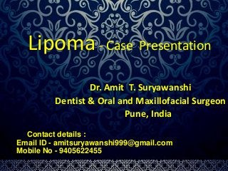 Lipoma - Case Presentation 
Dr. Amit T. Suryawanshi 
Dentist & Oral and Maxillofacial Surgeon 
Pune, India 
Contact details : 
Email ID - amitsuryawanshi999@gmail.com 
Mobile No - 9405622455 
 