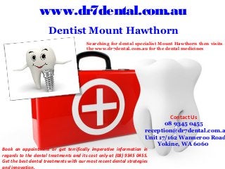 www.dr7dental.com.au
 Dentist Mount Hawthorn
Contact Us
08 9345 0455
reception@dr7dental.com.a
Unit 17/162 Wanneroo Road
Yokine, WA 6060
Searching for dental specialist Mount Hawthorn then visits
the www.dr7dental.com.au for the dental medicines
Book an appointment or get terrifically imperative information in
regards to the dental treatments and its cost only at (08) 9345 0455.
Get the best dental treatments with our most recent dental strategies
and innovation.
 