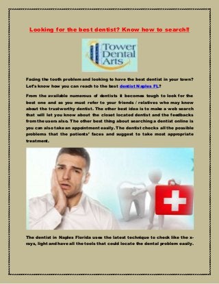 Looking for the best dentist? Know how to search!!
Facing the tooth problem and looking to have the best dentist in your town?
Let’s know how you can reach to the best dentist Naples FL?
From the available numerous of dentists it becomes tough to look for the
best one and so you must refer to your friends / relatives who may know
about the trustworthy dentist. The other best idea is to make a web search
that will let you know about the closet located dentist and the feedbacks
from the users also. The other best thing about searching a dentist online is
you can also take an appointment easily. The dentist checks all the possible
problems that the patients’ faces and suggest to take most appropriate
treatment.
The dentist in Naples Florida uses the latest technique to check like the x-
rays, light and have all the tools that could locate the dental problem easily.
 