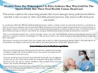 Dentist News For Wilmington CA: Elite Athletes May Win Gold On The
Sports Field, But Their Oral Health Comes Dead Last
This article explores the interesting paradox that exists amongst many professional athletes
and that is that, in spite of their incredible physical prowess, they tend to suffer from poor
oral health.
In a profession where the difference between gold and bronze medal is a matter of split seconds, body perfection is everything. So
much so, coaches are willing to invest thousands of dollars, if not more, for the most marginal of improvements in the performance of
their athletes. And yet it is here that a stark contrast emerges, because according to several scientific journals - the British Journal of
Sports Medicine being one of them - star athletes are coming in dead last as far as their standard of oral health is concerned!
“This is an interesting paradox for a group of people whose very lives and livelihoods revolve around physical prowess and
perfection,” comments a dentist in Wilmington CA. “Why are these athletes, who invest so much in their physical fitness, neglecting
their oral health?”
This question resounds even louder when you consider that as much as 18% of professional athletes blame a bad performance on
oral problems, according to a UCL survey of the athletes who participated in the London 2012 Olympic Games.
GreaterAttentionon PoorOralHealthAmongstAthletes
This year, increasing attention is being paid to the fact that a significant percentage
of athletes struggle with dental problems and an even greater percentage haven’t
seen the dentist in more than a year.
“Everyone should go for professional check-ups with the dentist and oral hygienist
at least once per year. Those whose bodies are being stretched to their very limits
should go twice per year to prevent conditions such as tooth decay and gum
disease,” says another Wilmington dentist.
Respected Professors from the Institute of Sport Exercise and Health (ISEH) as
well as the UCL Eastman Dental Institute are calling for these common and
pervasive problems to be fixed.
 
