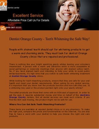 Dentist Orange County - Teeth Whitening the Safe Way!
People with stained teeth should opt for whitening products to get
a warm and charming smile. They must look for dentist Orange
County clinics that are reputed and professional.
There is nothing like your bright sparkling pearly whites leaving your onlookers
mesmerized. A person with a warm and attractive smile is more acceptable at
social gatherings or corporate meetings than anyone with stained yellow teeth.
So, if you have stained teeth and intending to hide your smile to avoid public
embarrassments, it's high time that you switch to safe teeth whitening treatment
at dentist Orange County clinics.
While looking for tooth bleaching products, ensure that they are safe for your oral
health and meet your dental requirements. When opting for any dental service,
it's important that you know how the products function and how safe they are. Is
a whitening tray used or the product painted right onto your pearly whites?
The safest products are those that come with an ADA seal of approval. In order to
get the seal, it requires substantial money and time on behalf of the dentistry
Orange County centers. Not all dental services can meet such criteria. If you
find the ADA seal missing, the product might not be safe for use.
Where You Can Get Safe Tooth Bleaching Products?
These items are available at reputed dental clinics or in any pharmacy. To make
the right pick, compare the prices and functionalities on the Internet. You are also
free to have a word with your dentist to help you choose the right oral care
products.
 