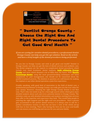 “ Dentist Orange County –
    Choose the Right One And
    Right Dental Procedure To
     Get Good Oral Health ”
If you are eyeing for curative dental procedures, a professional dentist
  Orange County can help you get the apt solution. Read on the article
   and have a brief insight of the dental procedures being performed.


Do you live in Orange County and wish to get good oral health? Dentist in
Orange County can help you get the best of dental services and aesthetic care.
The dental surgeons are the experts in complicated dental procedures which
include root canal treatment, dental implants, teeth whitening Orange
County and more which demand a lot of skills than the basics. With Rancho
Cucamonga dentist, using the most ground-breaking techniques and latest
equipments for pain management, one should not be concerned about the
painful treatment process. The dentists in question are well known for making
the implant or any other dental operation a pain free experience.

Frankly speaking, with good deal of innovation in the field of dental care, a
professional practitioner in Orange County can really give you the true value for
your money. However, choosing the right Orange County dentist is not that
easy. That’s why one needs to go for a thorough search online which gives more
detailed analysis about each and every potential dentist in Orange County. The
websites come up with detailed information and analysis starting from services
they offer to the expertise and experience they hold. This would help people in
selecting the right surgeon and the right oral care procedures. Once a person
gets accustomed to the perfect dental services it is always wise to ask for a
perfect consultation session so that one can have a view of the whole set-up
with face to face meeting. That’s why having the best one for your oral health
care can ensure you well-being and success for you and your family.
 