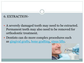 6. EXTRACTION-
 A severely damaged tooth may need to be extracted.
Permanent teeth may also need to be removed for
orthodontic treatment.
 Dentists can do more complex procedures such
as gingival grafts, bone grafting, sinus lifts.
 