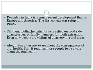  Dentistry in India is a much recent development than in
Europe and America. The first college was setup in
1940s.
 Till then, toothache patients were relied on road side
quacs,barber, or family members for tooth extraction.
Even now people are victims of quackery in rural areas.
 Also, urban cities are aware about the consequences of
oral health. Still, it requires more people to be aware
about the oral health.
 