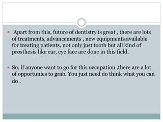  Apart from this, future of dentistry is great , there are lots
of treatments, advancements , new equipments available
for treating patients, not only just tooth but all kind of
prosthesis like ear, eye face are done in this field.
 So, if anyone want to go for this occupation ,there are a lot
of opportunies to grab. You just need do think what you can
do .
 
