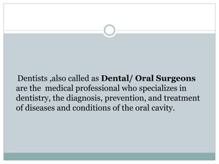 Dentists ,also called as Dental/ Oral Surgeons
are the medical professional who specializes in
dentistry, the diagnosis, prevention, and treatment
of diseases and conditions of the oral cavity.
 