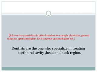 (Like we have specialists in other branches for example physicians, general
surgeons, ophthamologists, ENT surgeons ,gynaecologists etc..)
Dentists are the one who specialize in treating
teeth,oral cavity ,head and neck region.
 