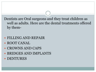Dentists are Oral surgeons and they treat children as
well as adults. Here are the dental treatments offered
by them-
 FILLING AND REPAIR
 ROOT CANAL
 CROWNS AND CAPS
 BRIDGES AND IMPLANTS
 DENTURES
 