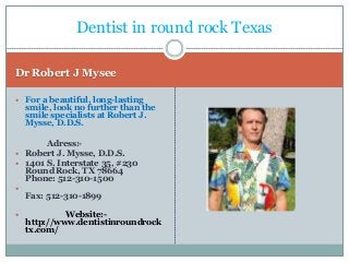 Dentist in round rock Texas
Dr Robert J Mysee
 For a beautiful, long-lasting

smile, look no further than the
smile specialists at Robert J.
Mysse, D.D.S.

Adress: Robert J. Mysse, D.D.S.
 1401 S. Interstate 35, #230
Round Rock, TX 78664
Phone: 512-310-1500




Fax: 512-310-1899
Website:http://www.dentistinroundrock
tx.com/

 