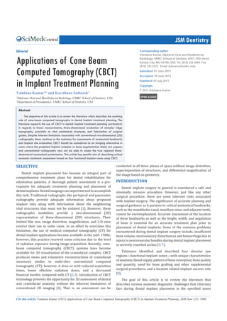 Central JSM Dentistry
Cite this article: Vandana Kumar (2013) Applications of Cone Beam Computed Tomography (CBCT) in Implant Treatment Planning. JSM Dent 1(2): 1008.
Corresponding author
Vandana Kumar, Diplomat Oral and Maxillofacial
Radiology, UMKC School of Dentistry, 650 E 25th Street,
Kansas City, MO 64108, USA, Tel: (816) 235-2664; Fax:
(816) 235-5472; Email: kumarva@umkc.edu
Submitted: 01 June 2013
Accepted: 29 June 2013
Published: 02 July 2013
Copyright
© 2013 Vandana Kumar
OPEN ACCESS
Editorial
Applications of Cone Beam
Computed Tomography (CBCT)
in Implant Treatment Planning
Vandana Kumar1
* and Keerthana Satheesh2
1
Diplomat Oral and Maxillofacial Radiology, UMKC School of Dentistry, USA
2
Department of Periodontics, UMKC School of Dentistry, USA
Abstract
The objective of this article is to review the literature which describes the evolving
role of cone-beam computed tomography in dental implant treatment planning. The
literature supports the use of CBCT in dental implant treatment planning particularly
in regards to linear measurements, three-dimensional evaluation of alveolar ridge
topography, proximity to vital anatomical structures, and fabrication of surgical
guides. Despite inherent limitations associated with conventional two-dimensional (2D)
radiographs, these continue as the mainstay for assessments of anatomical landmarks
and implant site evaluation, CBCT should be considered as an imaging alternative in
cases where the projected implant receptor or bone augmentation site(s) are suspect,
and conventional radiography may not be able to assess the true regional three-
dimensional anatomical presentation. This article has specific aim of describing critical
anatomic landmark assessment based on four functional implant zones using CBCT.
SELECTIVE
Dental implant placement has become an integral part of
comprehensive treatment plans for dental rehabilitation for
edentulous patients. A thorough patient assessment is a pre-
requisite for adequate treatment planning and placement of
dentalimplants.Dentalimagingisanimportanttooltoaccomplish
this task. Traditional radiographs like periapical and panoramic
radiography provide adequate information about proposed
implant sites along with information about the neighboring
vital structures that must not be violated [1]. However, these
radiographic modalities provide a two-dimensional (2D)
representation of three-dimensional (3D) structures. Their
limited film size, image distortion, magnification, and 2-D view
restrict their use in some cases. In an effort to overcome this
limitation, the use of medical computed tomography (CT) for
dental implant applications became available in the mid- 1980s;
however, this practice received some criticism due to the level
of radiation exposure during image acquisition. Recently, cone-
beam computed tomography (CBCT) systems have become
available for 3D visualization of the craniofacial complex. CBCT
produces views and volumetric reconstructions of craniofacial
structures similar to multi-slice conventional computed
tomography (CT); however, it does so with reduced acquisition
times, lower effective radiation doses, and a decreased
financial burden compared with CT [2,3]. Introduction of CBCT
technology presents the opportunity for 3D assessment of dental
and craniofacial anatomy without the inherent limitations of
conventional 2D imaging [4]. That is, an assessment can be
conducted in all three planes of space without image distortion,
superimposition of structures, and differential magnification of
the image based on geometry.
INTRODUCTION
Dental implant surgery in general is considered a safe and
minimally invasive procedure. However, just like any other
surgical procedure, there are some inherent risks associated
with implant surgery. The significance of accurate planning and
surgical guidance as it pertains to critical anatomical landmarks,
such as the mandibular canal, maxillary sinus and adjacent teeth,
cannot be overemphasized. Accurate assessment of the location
of these landmarks as well as the height, width, and angulation
of bone is essential for  an accurate treatment plan prior to
placement of dental implants. Some of the common problems
encountered during dental implant surgery include, insufficient
bone volume, neurosensory disturbances and hemorrhage due to
injury to neurovascular bundles during dental implant placement
in severely resorbed arches [5-7].
Tolstunov identified and described four alveolar jaw
regions—functional implant zones—with unique characteristics
ofanatomy,bloodsupply,patternofboneresorption,bonequality
and quantity, need for bone grafting and other supplemental
surgical procedures, and a location related implant success rate
[8].
The goal of this article is to review the literature that
describes various anatomic diagnostic challenges that clinicians
face during dental implant placement in the specified zones
 