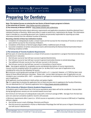  




Preparing for Dentistry
 
Note: This tipsheet focuses on entering the two Doctor of Dental Surgery programs in Ontario 
1) The University of Toronto ‐ http://www.utoronto.ca/dentistry. 
2) The University of Western Ontario ‐ http://www.schulich.uwo.ca/dentistry. 
 

Detailed published information about admission requirements and application procedures should be obtained from i 
individual Faculties of Dentistry. While every effort is made to avoid errors, requirements do change. This information 
sheet is intended as a counselling document only. Students are personally responsible for acquiring up to date 
information directly from the individual Faculties of Dentistry.  
Becoming a Dentist at these two institutions involves 
1. Completion of undergraduate studies: at least 3 years (15 full courses) for the University of Toronto or at least 2 
    years (10 full courses) for the University of Western. 
2. Completion of the Doctor of Dental Surgery Degree (DDS), 4 additional years of study. 
3. Successful completion of written and practical exams administered by the National Dental Examination Board 
    following completion of DDS. 
1) The University of Toronto Academic Requirements 
a) Three years of university education (i.e. at least 15 full courses or equivalent) in a program that demonstrates focus 
and coherence in education. 
• One full‐year course (or two half‐year courses) in general biochemistry. 
• One full‐year course (or two half‐year courses) in general mammalian (human or animal) physiology. 
• Two additional full year courses (or four half year courses) in Life Sciences. 
• One full year course (or two half year courses) in a Humanities or Social Science. 
Note ‐  See program website for acceptable courses and detailed descriptions of course requirements.   
Courses must be completed within the academic year (i.e. by May 31st) in your year of application to be  
considered for entry into the following Fall session. 
b) A minimum current grade point average of 3.0 (4.0 scale) i.e. B ‐ is required. However, a 3.7 GPA has been more 
typical of those offered admission interviews.  Please note:  courses taken during your year of application are not 
included in your cumulative GPA —BUT— acceptance is contingent on maintaining an annual GPA of at least 3.0 in the 
year of application. 
c) All applicants must be proficient in both written and spoken English.   
Tip: It is a good idea to preview the application form at least one year prior to applying to the Faculty of Dentistry.   
You can download the U of T Dentistry application form at http://www.utoronto.ca/dentistry. 
2) The University of Western Ontario Academic Requirements 
a) Academic years in which fewer than 4 full‐course equivalents were taken will not be considered.  Courses taken 
during Spring/Summer sessions are not counted toward course load. 
b) A minimum of 2 full years of undergraduate study with a minimum average of 80%.  Averages from the best two 
years are used, but cumulative academic record is still assessed. 
c) Minimum requirements after 2 years (i.e.: 10 full courses or equivalent, at least 4 courses at 200 level) or if applying 
without a degree: 
• One full lab course in each of Biology, Chemistry and Physics 
• One full course (or equivalent) in Human or Mammalian Physiology One half lab course in Organic Chemistry and 
    one half course in Biochemistry                    
OR 
 
 