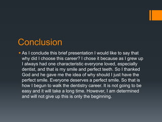 Conclusion
 As I conclude this brief presentation I would like to say that
why did I choose this career? I chose it because as I grew up
I always had one characteristic everyone loved, especially
dentist, and that is my smile and perfect teeth. So I thanked
God and he gave me the idea of why should I just have the
perfect smile. Everyone deserves a perfect smile. So that is
how I begun to walk the dentistry career. It is not going to be
easy and it will take a long time. However, I am determined
and will not give up this is only the beginning.
 