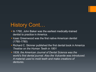History Cont…
 In 1760, John Baker was the earliest medically-trained
dentist to practice in America.
 Icaac Greenwood was the first native American dentist
(1760-1780)
 Richard C. Skinner published the first dental book in America
Treatise on the Human Teeth in 1801
 1839, the American Journal of Dental Science was the
world’s first dental journal. Also the Vulcanite was introduced.
A material used to mold teeth and make creations of
dentures.
 