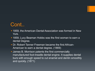 Cont..
 1859, the American Dental Association was formed in New
York.
 1859, Lucy Beaman Hobbs was the first woman to earn a
dental Degree.
 Dr. Robert Tanner Freeman became the first African-
American to earn a dental degree. (1869)
 James B. Morrison patents the first commercially
manufactured foot-treadle dental engine. It supplies dental
burs with enough speed to cut enamel and dentin smoothly
and quickly. (1871)
 