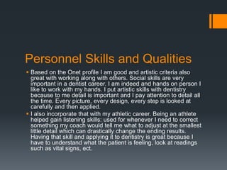Personnel Skills and Qualities
 Based on the Onet profile I am good and artistic criteria also
great with working along with others. Social skills are very
important in a dentist career. I am indeed and hands on person I
like to work with my hands. I put artistic skills with dentistry
because to me detail is important and I pay attention to detail all
the time. Every picture, every design, every step is looked at
carefully and then applied.
 I also incorporate that with my athletic career. Being an athlete
helped gain listening skills: used for whenever I need to correct
something my coach would tell me what to adjust at the smallest
little detail which can drastically change the ending results.
Having that skill and applying it to dentistry is great because I
have to understand what the patient is feeling, look at readings
such as vital signs, ect.
 