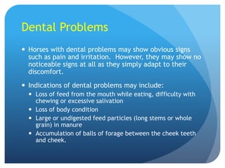 Dental Problems
 Horses with dental problems may show obvious signs
such as pain and irritation. However, they may show no
noticeable signs at all as they simply adapt to their
discomfort.
 Indications of dental problems may include:
 Loss of feed from the mouth while eating, difficulty with
chewing or excessive salivation
 Loss of body condition
 Large or undigested feed particles (long stems or whole
grain) in manure
 Accumulation of balls of forage between the cheek teeth
and cheek.
 