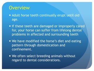 Overview
 Adult horse teeth continually erupt until old
age.
 If these teeth are damaged or improperly cared
for, your horse can suffer from lifelong dental
problems in affected and surrounding teeth
 We have modified the horse’s diet and eating
pattern through domestication and
confinement.
 We often select breeding animals without
regard to dental considerations.
 