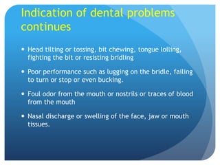 Indication of dental problems
continues
 Head tilting or tossing, bit chewing, tongue lolling,
fighting the bit or resisting bridling
 Poor performance such as lugging on the bridle, failing
to turn or stop or even bucking.
 Foul odor from the mouth or nostrils or traces of blood
from the mouth
 Nasal discharge or swelling of the face, jaw or mouth
tissues.
 