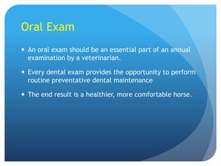 Oral Exam
 An oral exam should be an essential part of an annual
examination by a veterinarian.
 Every dental exam provides the opportunity to perform
routine preventative dental maintenance
 The end result is a healthier, more comfortable horse.
 