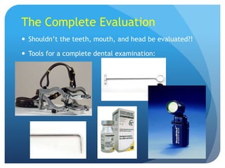 The Complete Evaluation
 Shouldn’t the teeth, mouth, and head be evaluated?!
 Tools for a complete dental examination:
 